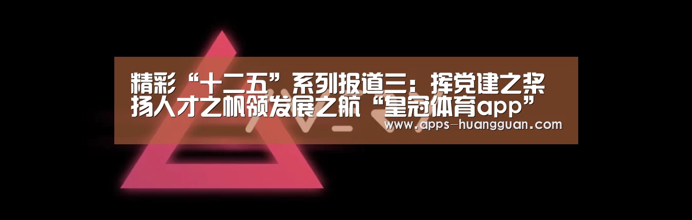精彩“十二五”系列报道三:挥党建之桨扬人才之帆领发展之航“皇冠体育app”(图1) 皇冠体育app